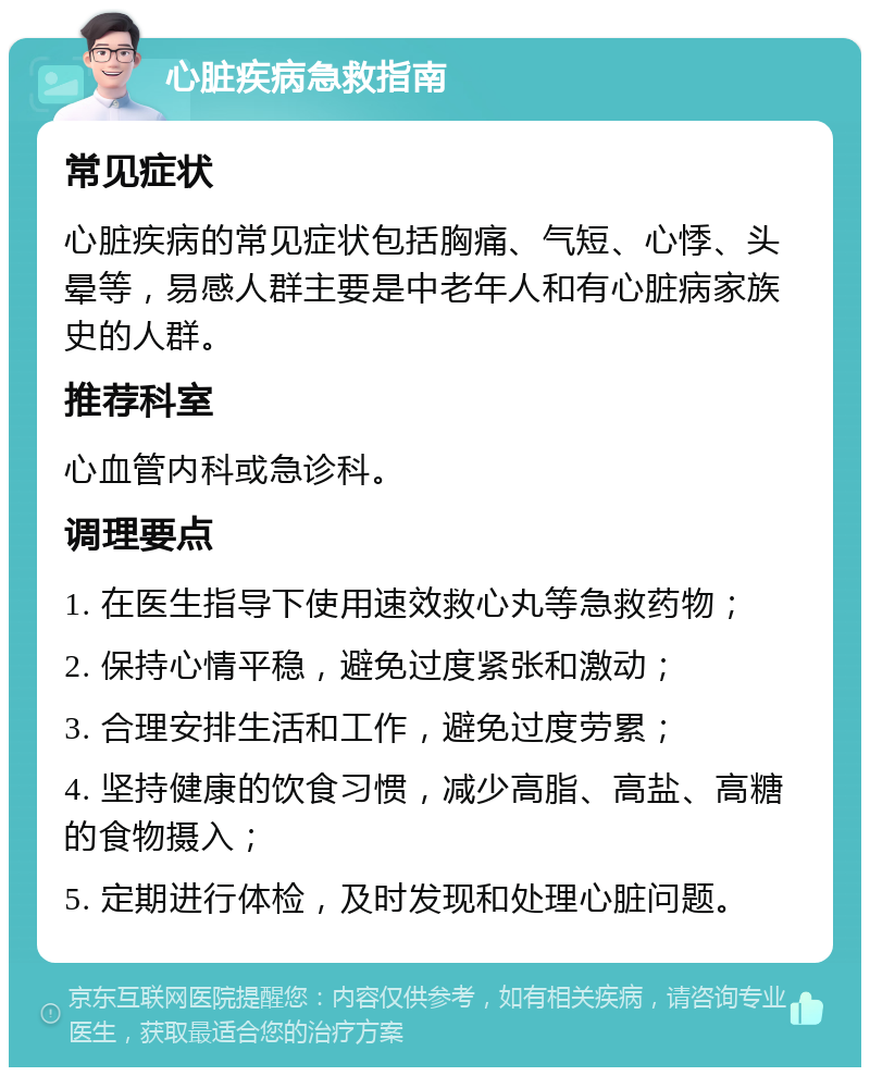 心脏疾病急救指南 常见症状 心脏疾病的常见症状包括胸痛、气短、心悸、头晕等，易感人群主要是中老年人和有心脏病家族史的人群。 推荐科室 心血管内科或急诊科。 调理要点 1. 在医生指导下使用速效救心丸等急救药物； 2. 保持心情平稳，避免过度紧张和激动； 3. 合理安排生活和工作，避免过度劳累； 4. 坚持健康的饮食习惯，减少高脂、高盐、高糖的食物摄入； 5. 定期进行体检，及时发现和处理心脏问题。