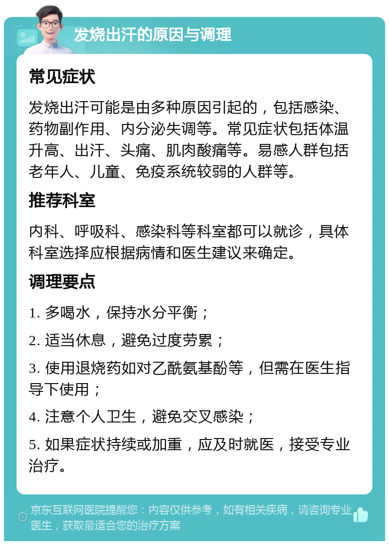 发烧出汗的原因与调理 常见症状 发烧出汗可能是由多种原因引起的，包括感染、药物副作用、内分泌失调等。常见症状包括体温升高、出汗、头痛、肌肉酸痛等。易感人群包括老年人、儿童、免疫系统较弱的人群等。 推荐科室 内科、呼吸科、感染科等科室都可以就诊，具体科室选择应根据病情和医生建议来确定。 调理要点 1. 多喝水，保持水分平衡； 2. 适当休息，避免过度劳累； 3. 使用退烧药如对乙酰氨基酚等，但需在医生指导下使用； 4. 注意个人卫生，避免交叉感染； 5. 如果症状持续或加重，应及时就医，接受专业治疗。