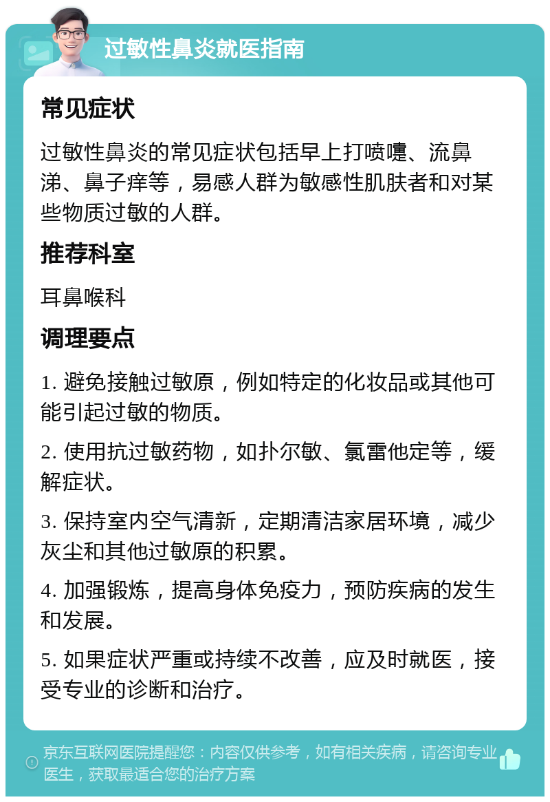 过敏性鼻炎就医指南 常见症状 过敏性鼻炎的常见症状包括早上打喷嚏、流鼻涕、鼻子痒等，易感人群为敏感性肌肤者和对某些物质过敏的人群。 推荐科室 耳鼻喉科 调理要点 1. 避免接触过敏原，例如特定的化妆品或其他可能引起过敏的物质。 2. 使用抗过敏药物，如扑尔敏、氯雷他定等，缓解症状。 3. 保持室内空气清新，定期清洁家居环境，减少灰尘和其他过敏原的积累。 4. 加强锻炼，提高身体免疫力，预防疾病的发生和发展。 5. 如果症状严重或持续不改善，应及时就医，接受专业的诊断和治疗。