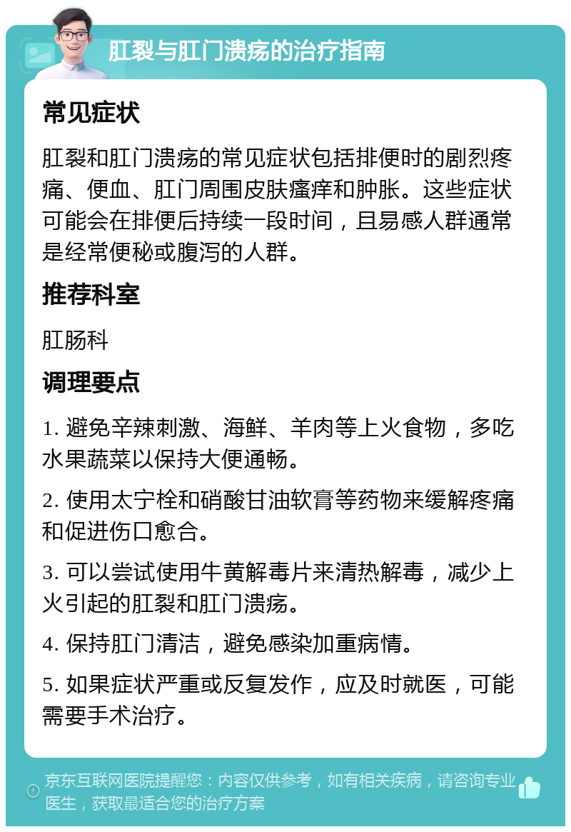 肛裂与肛门溃疡的治疗指南 常见症状 肛裂和肛门溃疡的常见症状包括排便时的剧烈疼痛、便血、肛门周围皮肤瘙痒和肿胀。这些症状可能会在排便后持续一段时间，且易感人群通常是经常便秘或腹泻的人群。 推荐科室 肛肠科 调理要点 1. 避免辛辣刺激、海鲜、羊肉等上火食物，多吃水果蔬菜以保持大便通畅。 2. 使用太宁栓和硝酸甘油软膏等药物来缓解疼痛和促进伤口愈合。 3. 可以尝试使用牛黄解毒片来清热解毒，减少上火引起的肛裂和肛门溃疡。 4. 保持肛门清洁，避免感染加重病情。 5. 如果症状严重或反复发作，应及时就医，可能需要手术治疗。