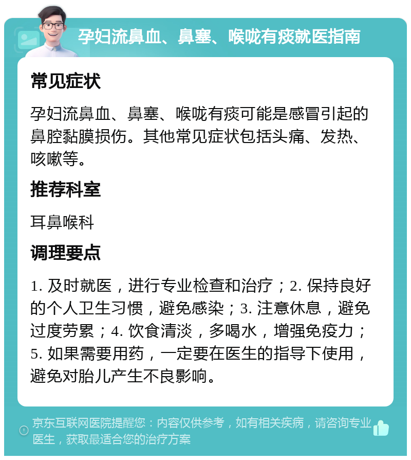 孕妇流鼻血、鼻塞、喉咙有痰就医指南 常见症状 孕妇流鼻血、鼻塞、喉咙有痰可能是感冒引起的鼻腔黏膜损伤。其他常见症状包括头痛、发热、咳嗽等。 推荐科室 耳鼻喉科 调理要点 1. 及时就医，进行专业检查和治疗；2. 保持良好的个人卫生习惯，避免感染；3. 注意休息，避免过度劳累；4. 饮食清淡，多喝水，增强免疫力；5. 如果需要用药，一定要在医生的指导下使用，避免对胎儿产生不良影响。