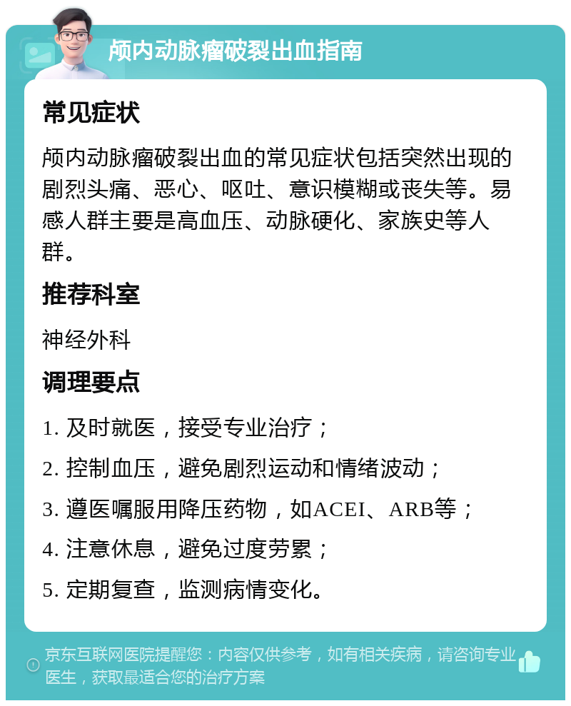 颅内动脉瘤破裂出血指南 常见症状 颅内动脉瘤破裂出血的常见症状包括突然出现的剧烈头痛、恶心、呕吐、意识模糊或丧失等。易感人群主要是高血压、动脉硬化、家族史等人群。 推荐科室 神经外科 调理要点 1. 及时就医，接受专业治疗； 2. 控制血压，避免剧烈运动和情绪波动； 3. 遵医嘱服用降压药物，如ACEI、ARB等； 4. 注意休息，避免过度劳累； 5. 定期复查，监测病情变化。