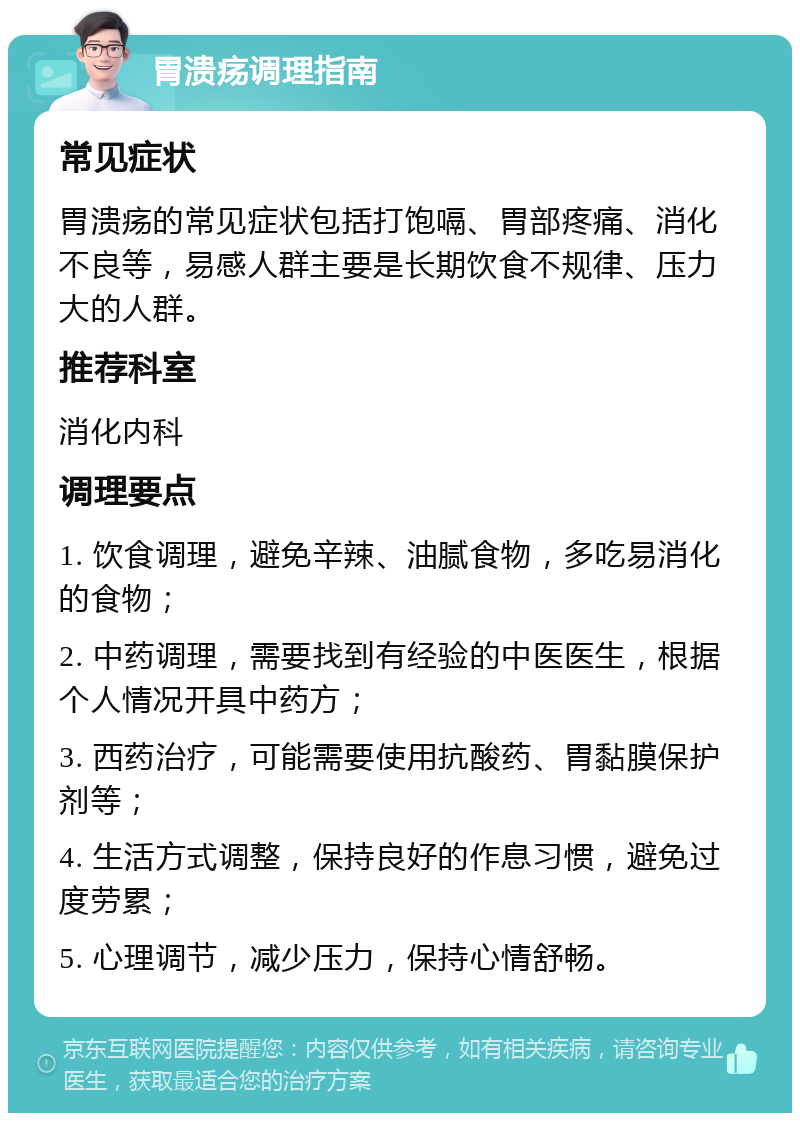 胃溃疡调理指南 常见症状 胃溃疡的常见症状包括打饱嗝、胃部疼痛、消化不良等，易感人群主要是长期饮食不规律、压力大的人群。 推荐科室 消化内科 调理要点 1. 饮食调理，避免辛辣、油腻食物，多吃易消化的食物； 2. 中药调理，需要找到有经验的中医医生，根据个人情况开具中药方； 3. 西药治疗，可能需要使用抗酸药、胃黏膜保护剂等； 4. 生活方式调整，保持良好的作息习惯，避免过度劳累； 5. 心理调节，减少压力，保持心情舒畅。