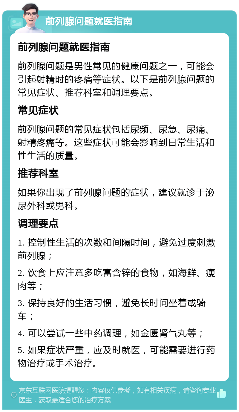 前列腺问题就医指南 前列腺问题就医指南 前列腺问题是男性常见的健康问题之一，可能会引起射精时的疼痛等症状。以下是前列腺问题的常见症状、推荐科室和调理要点。 常见症状 前列腺问题的常见症状包括尿频、尿急、尿痛、射精疼痛等。这些症状可能会影响到日常生活和性生活的质量。 推荐科室 如果你出现了前列腺问题的症状，建议就诊于泌尿外科或男科。 调理要点 1. 控制性生活的次数和间隔时间，避免过度刺激前列腺； 2. 饮食上应注意多吃富含锌的食物，如海鲜、瘦肉等； 3. 保持良好的生活习惯，避免长时间坐着或骑车； 4. 可以尝试一些中药调理，如金匮肾气丸等； 5. 如果症状严重，应及时就医，可能需要进行药物治疗或手术治疗。