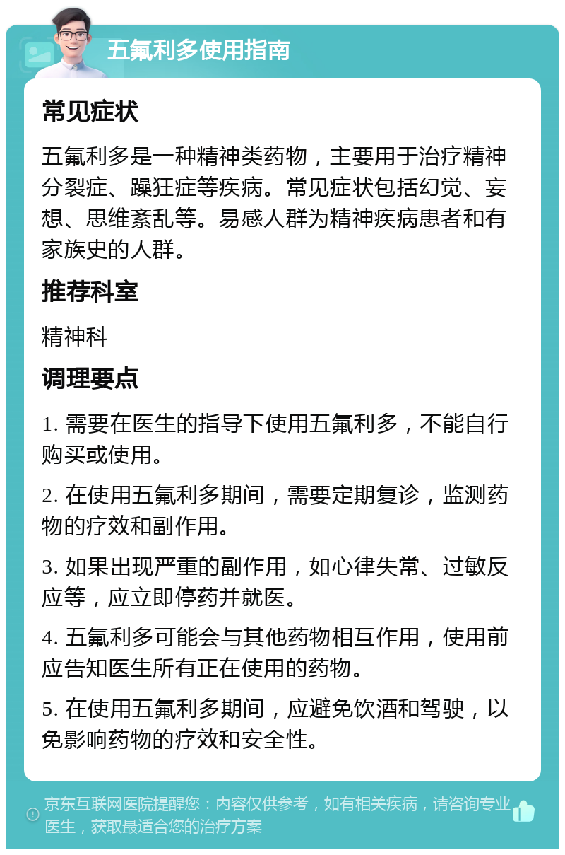 五氟利多使用指南 常见症状 五氟利多是一种精神类药物，主要用于治疗精神分裂症、躁狂症等疾病。常见症状包括幻觉、妄想、思维紊乱等。易感人群为精神疾病患者和有家族史的人群。 推荐科室 精神科 调理要点 1. 需要在医生的指导下使用五氟利多，不能自行购买或使用。 2. 在使用五氟利多期间，需要定期复诊，监测药物的疗效和副作用。 3. 如果出现严重的副作用，如心律失常、过敏反应等，应立即停药并就医。 4. 五氟利多可能会与其他药物相互作用，使用前应告知医生所有正在使用的药物。 5. 在使用五氟利多期间，应避免饮酒和驾驶，以免影响药物的疗效和安全性。