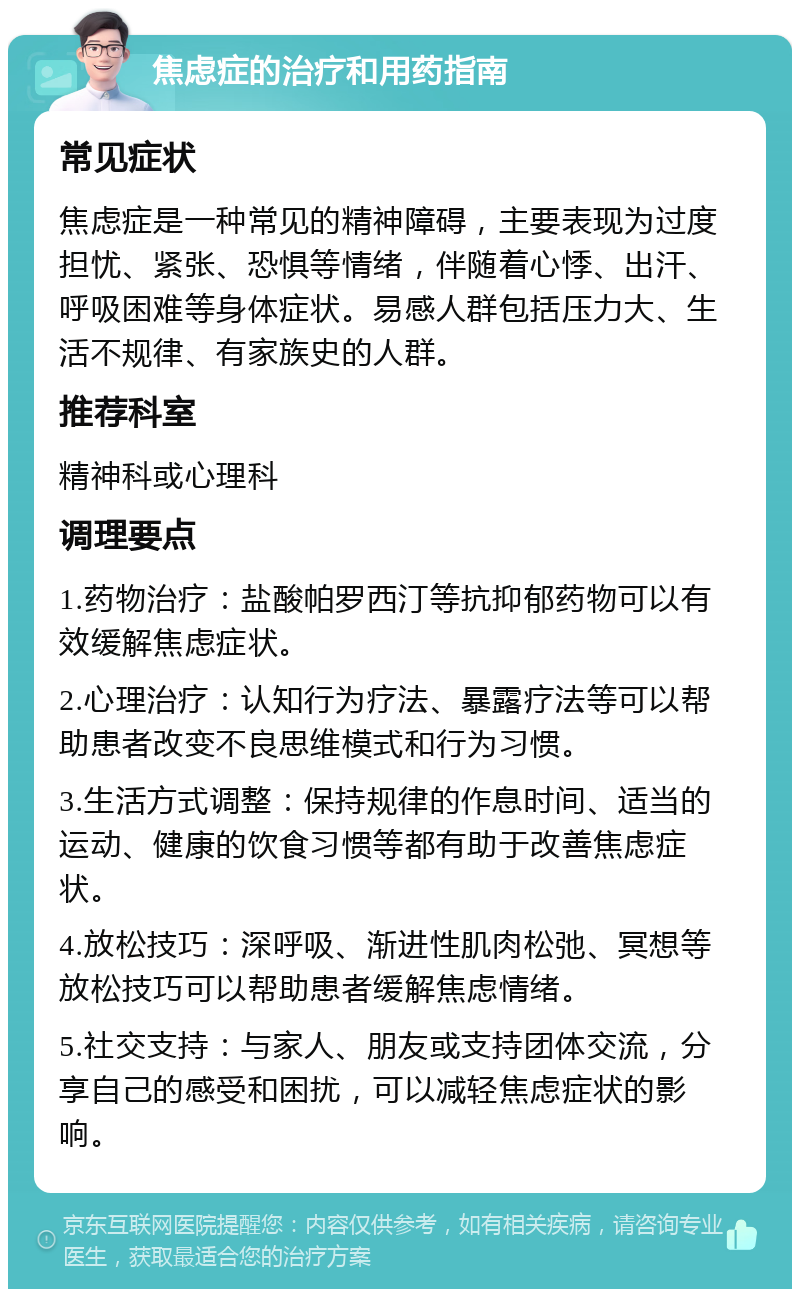 焦虑症的治疗和用药指南 常见症状 焦虑症是一种常见的精神障碍，主要表现为过度担忧、紧张、恐惧等情绪，伴随着心悸、出汗、呼吸困难等身体症状。易感人群包括压力大、生活不规律、有家族史的人群。 推荐科室 精神科或心理科 调理要点 1.药物治疗：盐酸帕罗西汀等抗抑郁药物可以有效缓解焦虑症状。 2.心理治疗：认知行为疗法、暴露疗法等可以帮助患者改变不良思维模式和行为习惯。 3.生活方式调整：保持规律的作息时间、适当的运动、健康的饮食习惯等都有助于改善焦虑症状。 4.放松技巧：深呼吸、渐进性肌肉松弛、冥想等放松技巧可以帮助患者缓解焦虑情绪。 5.社交支持：与家人、朋友或支持团体交流，分享自己的感受和困扰，可以减轻焦虑症状的影响。