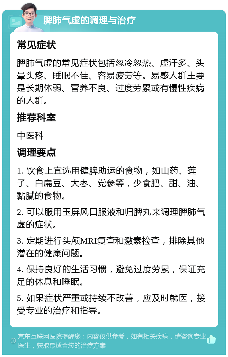 脾肺气虚的调理与治疗 常见症状 脾肺气虚的常见症状包括忽冷忽热、虚汗多、头晕头疼、睡眠不佳、容易疲劳等。易感人群主要是长期体弱、营养不良、过度劳累或有慢性疾病的人群。 推荐科室 中医科 调理要点 1. 饮食上宜选用健脾助运的食物，如山药、莲子、白扁豆、大枣、党参等，少食肥、甜、油、黏腻的食物。 2. 可以服用玉屏风口服液和归脾丸来调理脾肺气虚的症状。 3. 定期进行头颅MRI复查和激素检查，排除其他潜在的健康问题。 4. 保持良好的生活习惯，避免过度劳累，保证充足的休息和睡眠。 5. 如果症状严重或持续不改善，应及时就医，接受专业的治疗和指导。