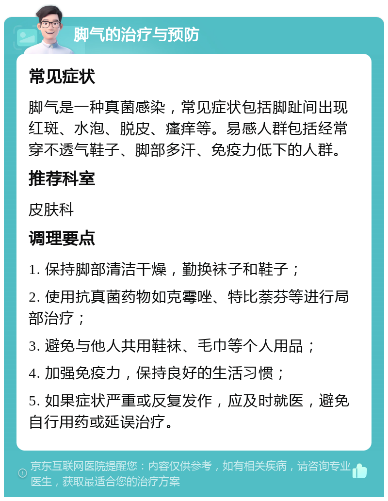 脚气的治疗与预防 常见症状 脚气是一种真菌感染，常见症状包括脚趾间出现红斑、水泡、脱皮、瘙痒等。易感人群包括经常穿不透气鞋子、脚部多汗、免疫力低下的人群。 推荐科室 皮肤科 调理要点 1. 保持脚部清洁干燥，勤换袜子和鞋子； 2. 使用抗真菌药物如克霉唑、特比萘芬等进行局部治疗； 3. 避免与他人共用鞋袜、毛巾等个人用品； 4. 加强免疫力，保持良好的生活习惯； 5. 如果症状严重或反复发作，应及时就医，避免自行用药或延误治疗。