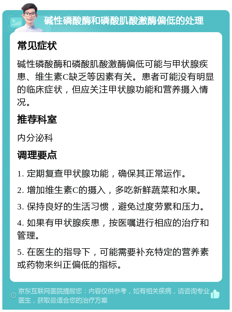 碱性磷酸酶和磷酸肌酸激酶偏低的处理 常见症状 碱性磷酸酶和磷酸肌酸激酶偏低可能与甲状腺疾患、维生素C缺乏等因素有关。患者可能没有明显的临床症状，但应关注甲状腺功能和营养摄入情况。 推荐科室 内分泌科 调理要点 1. 定期复查甲状腺功能，确保其正常运作。 2. 增加维生素C的摄入，多吃新鲜蔬菜和水果。 3. 保持良好的生活习惯，避免过度劳累和压力。 4. 如果有甲状腺疾患，按医嘱进行相应的治疗和管理。 5. 在医生的指导下，可能需要补充特定的营养素或药物来纠正偏低的指标。