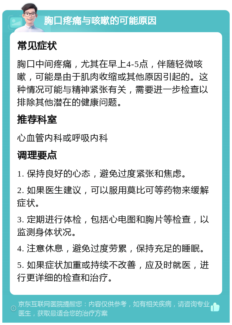 胸口疼痛与咳嗽的可能原因 常见症状 胸口中间疼痛，尤其在早上4-5点，伴随轻微咳嗽，可能是由于肌肉收缩或其他原因引起的。这种情况可能与精神紧张有关，需要进一步检查以排除其他潜在的健康问题。 推荐科室 心血管内科或呼吸内科 调理要点 1. 保持良好的心态，避免过度紧张和焦虑。 2. 如果医生建议，可以服用莫比可等药物来缓解症状。 3. 定期进行体检，包括心电图和胸片等检查，以监测身体状况。 4. 注意休息，避免过度劳累，保持充足的睡眠。 5. 如果症状加重或持续不改善，应及时就医，进行更详细的检查和治疗。