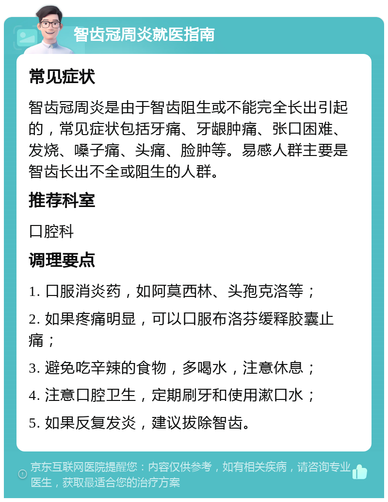 智齿冠周炎就医指南 常见症状 智齿冠周炎是由于智齿阻生或不能完全长出引起的，常见症状包括牙痛、牙龈肿痛、张口困难、发烧、嗓子痛、头痛、脸肿等。易感人群主要是智齿长出不全或阻生的人群。 推荐科室 口腔科 调理要点 1. 口服消炎药，如阿莫西林、头孢克洛等； 2. 如果疼痛明显，可以口服布洛芬缓释胶囊止痛； 3. 避免吃辛辣的食物，多喝水，注意休息； 4. 注意口腔卫生，定期刷牙和使用漱口水； 5. 如果反复发炎，建议拔除智齿。