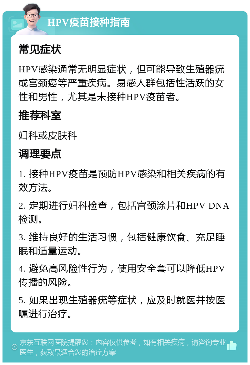 HPV疫苗接种指南 常见症状 HPV感染通常无明显症状，但可能导致生殖器疣或宫颈癌等严重疾病。易感人群包括性活跃的女性和男性，尤其是未接种HPV疫苗者。 推荐科室 妇科或皮肤科 调理要点 1. 接种HPV疫苗是预防HPV感染和相关疾病的有效方法。 2. 定期进行妇科检查，包括宫颈涂片和HPV DNA检测。 3. 维持良好的生活习惯，包括健康饮食、充足睡眠和适量运动。 4. 避免高风险性行为，使用安全套可以降低HPV传播的风险。 5. 如果出现生殖器疣等症状，应及时就医并按医嘱进行治疗。