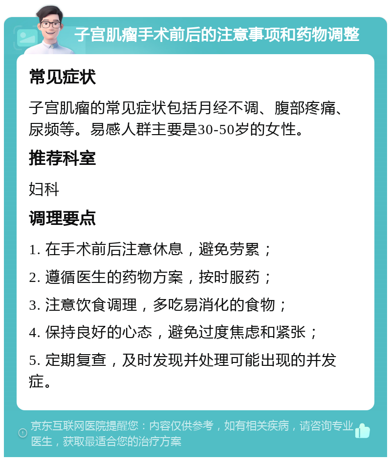 子宫肌瘤手术前后的注意事项和药物调整 常见症状 子宫肌瘤的常见症状包括月经不调、腹部疼痛、尿频等。易感人群主要是30-50岁的女性。 推荐科室 妇科 调理要点 1. 在手术前后注意休息，避免劳累； 2. 遵循医生的药物方案，按时服药； 3. 注意饮食调理，多吃易消化的食物； 4. 保持良好的心态，避免过度焦虑和紧张； 5. 定期复查，及时发现并处理可能出现的并发症。