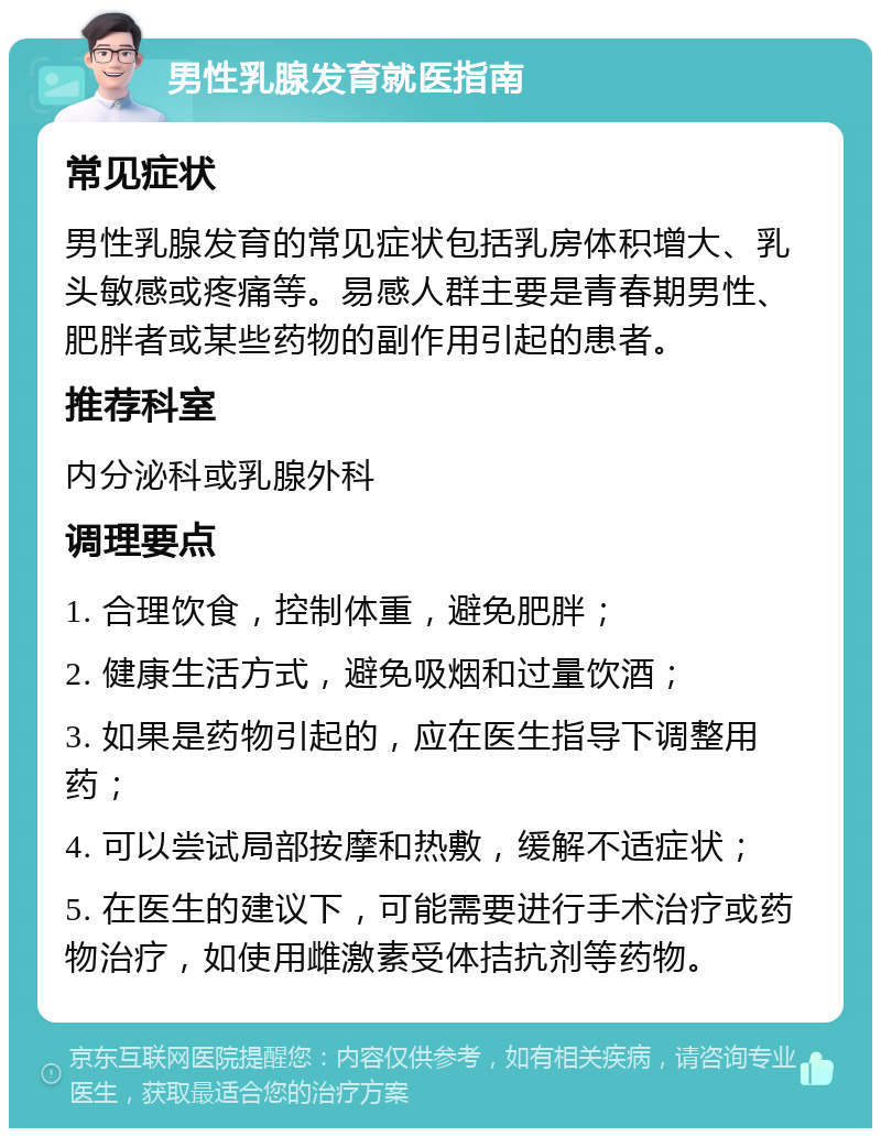 男性乳腺发育就医指南 常见症状 男性乳腺发育的常见症状包括乳房体积增大、乳头敏感或疼痛等。易感人群主要是青春期男性、肥胖者或某些药物的副作用引起的患者。 推荐科室 内分泌科或乳腺外科 调理要点 1. 合理饮食，控制体重，避免肥胖； 2. 健康生活方式，避免吸烟和过量饮酒； 3. 如果是药物引起的，应在医生指导下调整用药； 4. 可以尝试局部按摩和热敷，缓解不适症状； 5. 在医生的建议下，可能需要进行手术治疗或药物治疗，如使用雌激素受体拮抗剂等药物。