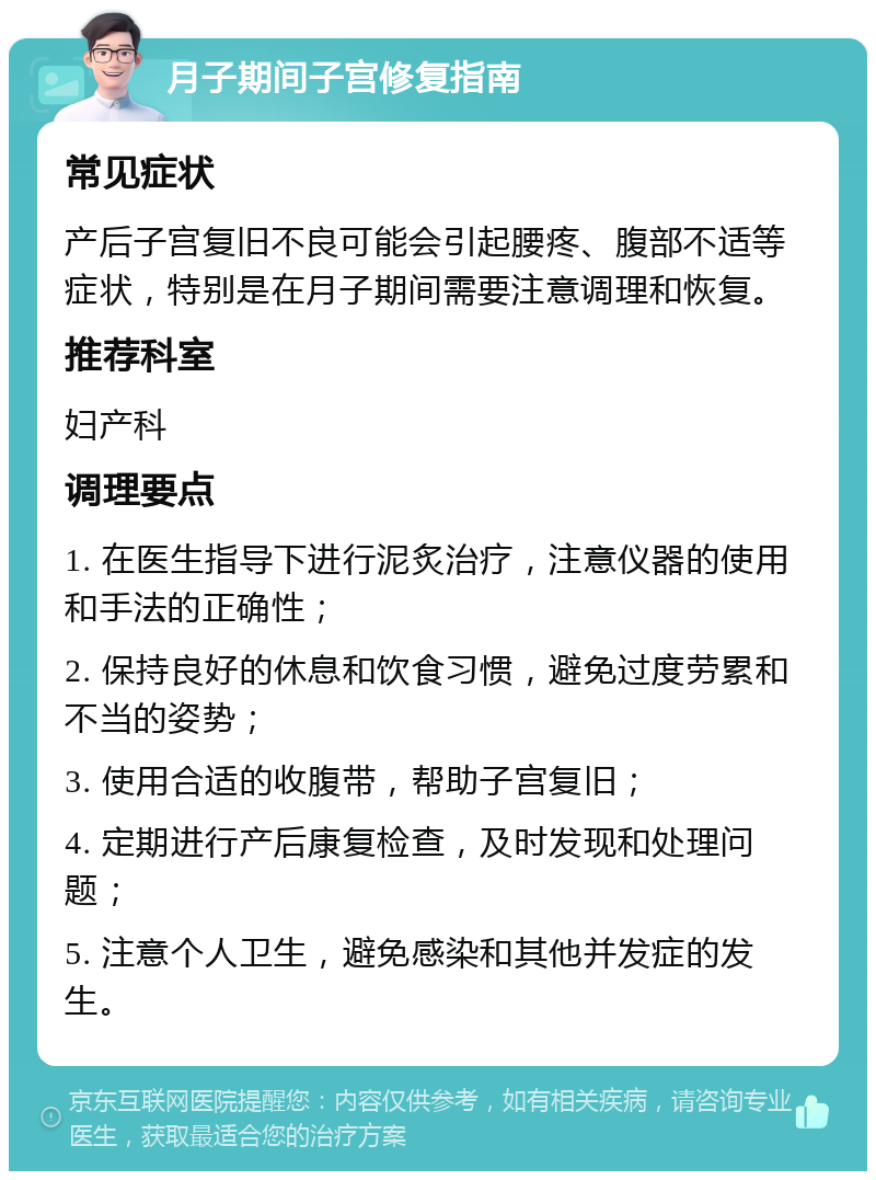 月子期间子宫修复指南 常见症状 产后子宫复旧不良可能会引起腰疼、腹部不适等症状，特别是在月子期间需要注意调理和恢复。 推荐科室 妇产科 调理要点 1. 在医生指导下进行泥炙治疗，注意仪器的使用和手法的正确性； 2. 保持良好的休息和饮食习惯，避免过度劳累和不当的姿势； 3. 使用合适的收腹带，帮助子宫复旧； 4. 定期进行产后康复检查，及时发现和处理问题； 5. 注意个人卫生，避免感染和其他并发症的发生。