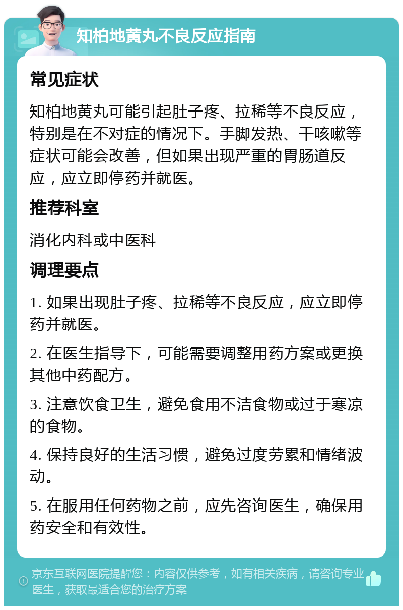 知柏地黄丸不良反应指南 常见症状 知柏地黄丸可能引起肚子疼、拉稀等不良反应，特别是在不对症的情况下。手脚发热、干咳嗽等症状可能会改善，但如果出现严重的胃肠道反应，应立即停药并就医。 推荐科室 消化内科或中医科 调理要点 1. 如果出现肚子疼、拉稀等不良反应，应立即停药并就医。 2. 在医生指导下，可能需要调整用药方案或更换其他中药配方。 3. 注意饮食卫生，避免食用不洁食物或过于寒凉的食物。 4. 保持良好的生活习惯，避免过度劳累和情绪波动。 5. 在服用任何药物之前，应先咨询医生，确保用药安全和有效性。