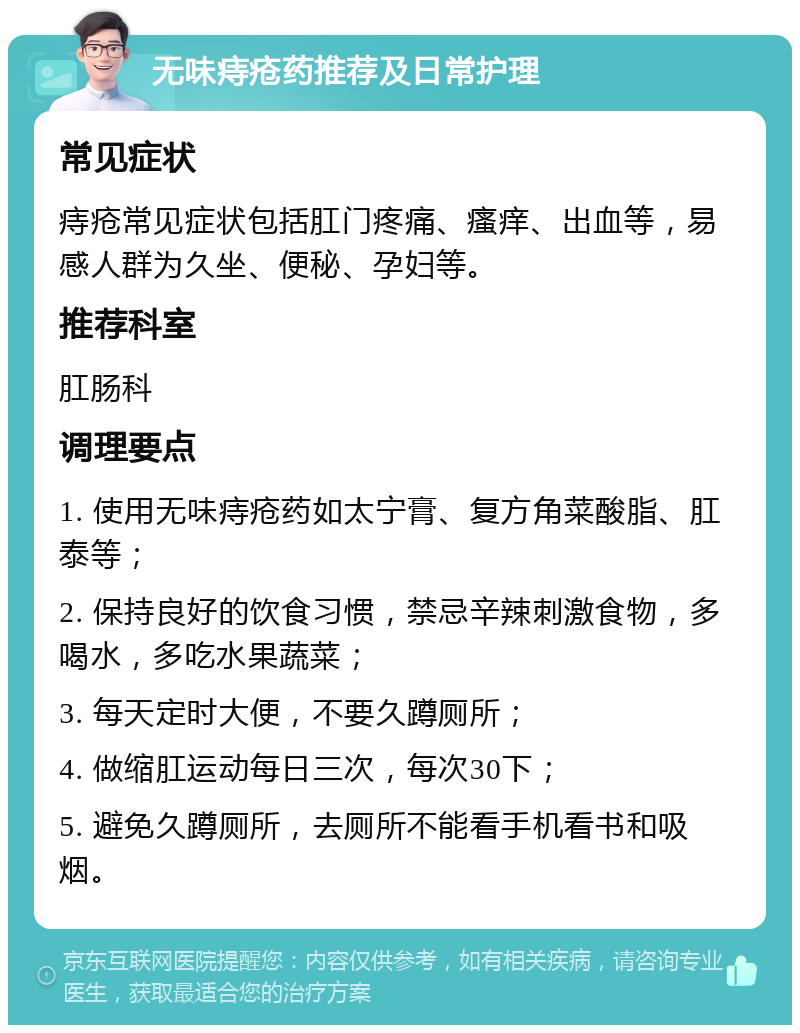 无味痔疮药推荐及日常护理 常见症状 痔疮常见症状包括肛门疼痛、瘙痒、出血等，易感人群为久坐、便秘、孕妇等。 推荐科室 肛肠科 调理要点 1. 使用无味痔疮药如太宁膏、复方角菜酸脂、肛泰等； 2. 保持良好的饮食习惯，禁忌辛辣刺激食物，多喝水，多吃水果蔬菜； 3. 每天定时大便，不要久蹲厕所； 4. 做缩肛运动每日三次，每次30下； 5. 避免久蹲厕所，去厕所不能看手机看书和吸烟。