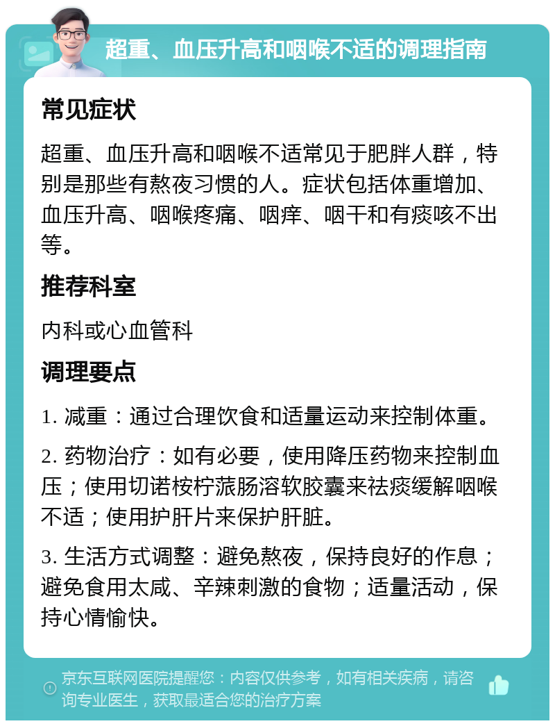 超重、血压升高和咽喉不适的调理指南 常见症状 超重、血压升高和咽喉不适常见于肥胖人群，特别是那些有熬夜习惯的人。症状包括体重增加、血压升高、咽喉疼痛、咽痒、咽干和有痰咳不出等。 推荐科室 内科或心血管科 调理要点 1. 减重：通过合理饮食和适量运动来控制体重。 2. 药物治疗：如有必要，使用降压药物来控制血压；使用切诺桉柠蒎肠溶软胶囊来祛痰缓解咽喉不适；使用护肝片来保护肝脏。 3. 生活方式调整：避免熬夜，保持良好的作息；避免食用太咸、辛辣刺激的食物；适量活动，保持心情愉快。