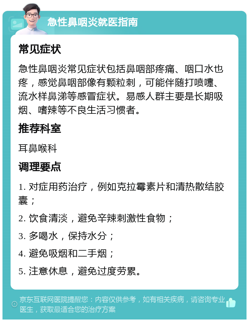 急性鼻咽炎就医指南 常见症状 急性鼻咽炎常见症状包括鼻咽部疼痛、咽口水也疼，感觉鼻咽部像有颗粒刺，可能伴随打喷嚏、流水样鼻涕等感冒症状。易感人群主要是长期吸烟、嗜辣等不良生活习惯者。 推荐科室 耳鼻喉科 调理要点 1. 对症用药治疗，例如克拉霉素片和清热散结胶囊； 2. 饮食清淡，避免辛辣刺激性食物； 3. 多喝水，保持水分； 4. 避免吸烟和二手烟； 5. 注意休息，避免过度劳累。