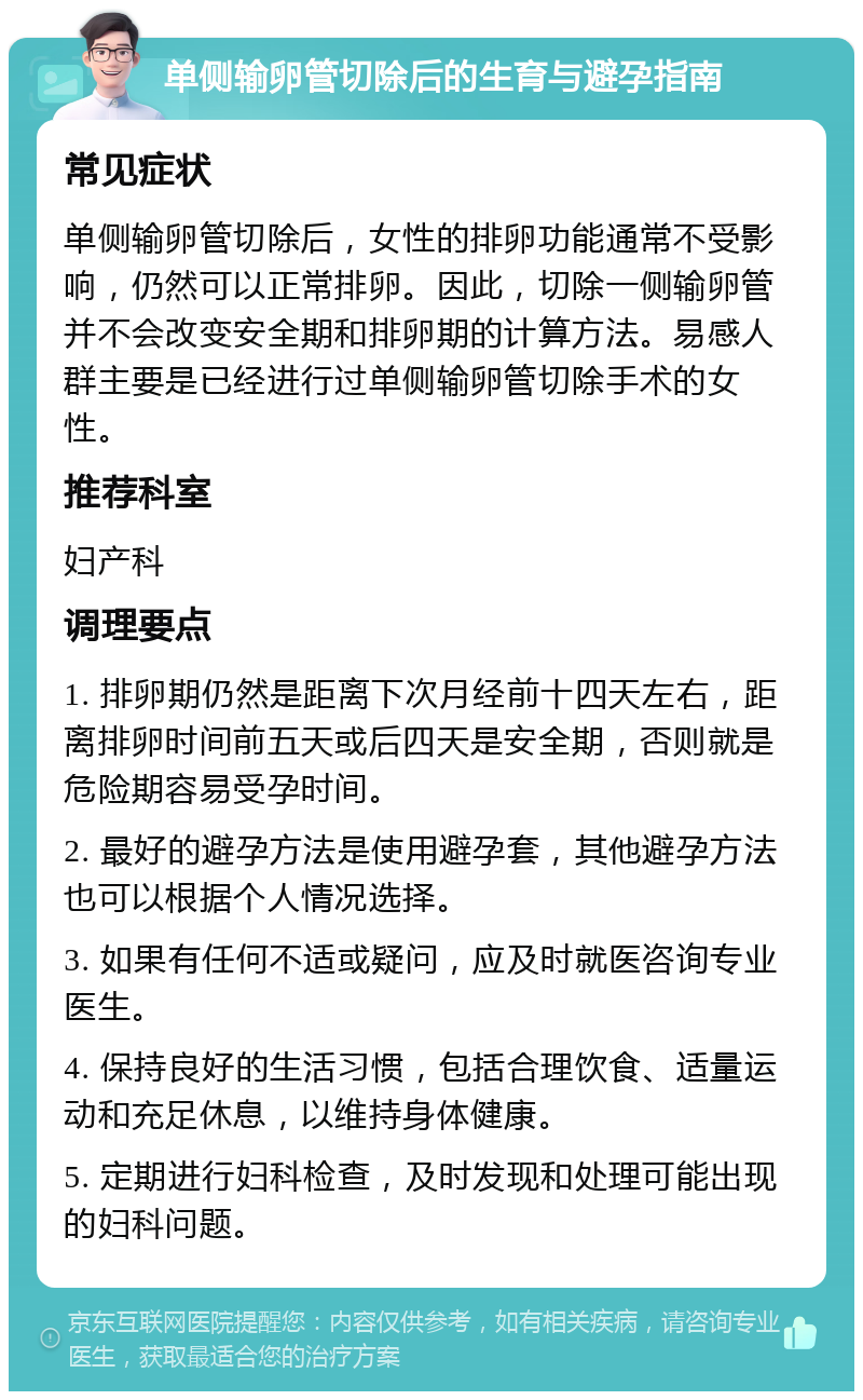 单侧输卵管切除后的生育与避孕指南 常见症状 单侧输卵管切除后，女性的排卵功能通常不受影响，仍然可以正常排卵。因此，切除一侧输卵管并不会改变安全期和排卵期的计算方法。易感人群主要是已经进行过单侧输卵管切除手术的女性。 推荐科室 妇产科 调理要点 1. 排卵期仍然是距离下次月经前十四天左右，距离排卵时间前五天或后四天是安全期，否则就是危险期容易受孕时间。 2. 最好的避孕方法是使用避孕套，其他避孕方法也可以根据个人情况选择。 3. 如果有任何不适或疑问，应及时就医咨询专业医生。 4. 保持良好的生活习惯，包括合理饮食、适量运动和充足休息，以维持身体健康。 5. 定期进行妇科检查，及时发现和处理可能出现的妇科问题。