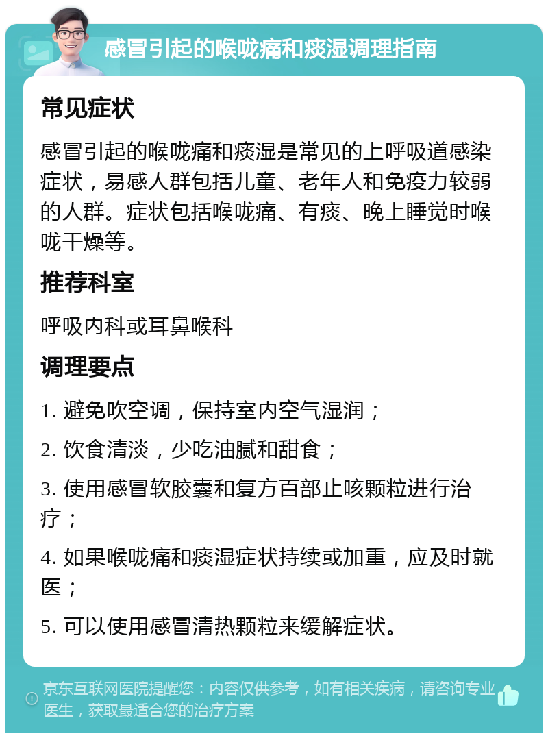 感冒引起的喉咙痛和痰湿调理指南 常见症状 感冒引起的喉咙痛和痰湿是常见的上呼吸道感染症状，易感人群包括儿童、老年人和免疫力较弱的人群。症状包括喉咙痛、有痰、晚上睡觉时喉咙干燥等。 推荐科室 呼吸内科或耳鼻喉科 调理要点 1. 避免吹空调，保持室内空气湿润； 2. 饮食清淡，少吃油腻和甜食； 3. 使用感冒软胶囊和复方百部止咳颗粒进行治疗； 4. 如果喉咙痛和痰湿症状持续或加重，应及时就医； 5. 可以使用感冒清热颗粒来缓解症状。