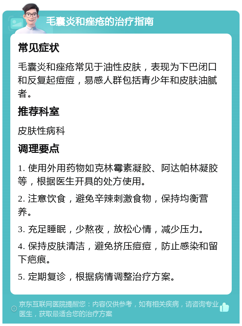 毛囊炎和痤疮的治疗指南 常见症状 毛囊炎和痤疮常见于油性皮肤，表现为下巴闭口和反复起痘痘，易感人群包括青少年和皮肤油腻者。 推荐科室 皮肤性病科 调理要点 1. 使用外用药物如克林霉素凝胶、阿达帕林凝胶等，根据医生开具的处方使用。 2. 注意饮食，避免辛辣刺激食物，保持均衡营养。 3. 充足睡眠，少熬夜，放松心情，减少压力。 4. 保持皮肤清洁，避免挤压痘痘，防止感染和留下疤痕。 5. 定期复诊，根据病情调整治疗方案。