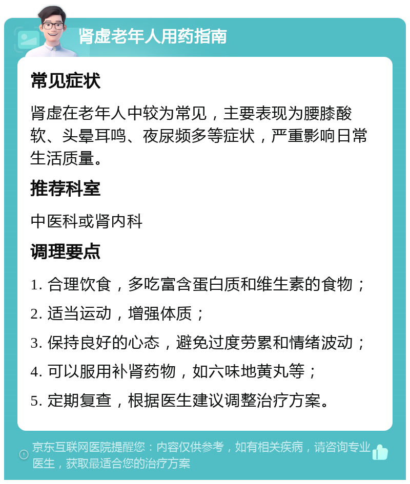 肾虚老年人用药指南 常见症状 肾虚在老年人中较为常见，主要表现为腰膝酸软、头晕耳鸣、夜尿频多等症状，严重影响日常生活质量。 推荐科室 中医科或肾内科 调理要点 1. 合理饮食，多吃富含蛋白质和维生素的食物； 2. 适当运动，增强体质； 3. 保持良好的心态，避免过度劳累和情绪波动； 4. 可以服用补肾药物，如六味地黄丸等； 5. 定期复查，根据医生建议调整治疗方案。