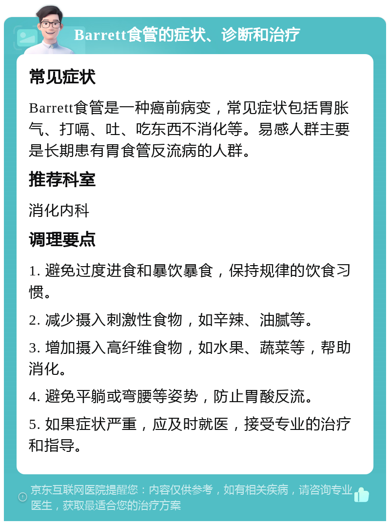 Barrett食管的症状、诊断和治疗 常见症状 Barrett食管是一种癌前病变，常见症状包括胃胀气、打嗝、吐、吃东西不消化等。易感人群主要是长期患有胃食管反流病的人群。 推荐科室 消化内科 调理要点 1. 避免过度进食和暴饮暴食，保持规律的饮食习惯。 2. 减少摄入刺激性食物，如辛辣、油腻等。 3. 增加摄入高纤维食物，如水果、蔬菜等，帮助消化。 4. 避免平躺或弯腰等姿势，防止胃酸反流。 5. 如果症状严重，应及时就医，接受专业的治疗和指导。