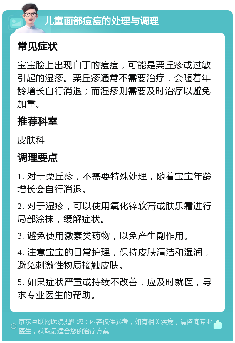 儿童面部痘痘的处理与调理 常见症状 宝宝脸上出现白丁的痘痘，可能是栗丘疹或过敏引起的湿疹。栗丘疹通常不需要治疗，会随着年龄增长自行消退；而湿疹则需要及时治疗以避免加重。 推荐科室 皮肤科 调理要点 1. 对于栗丘疹，不需要特殊处理，随着宝宝年龄增长会自行消退。 2. 对于湿疹，可以使用氧化锌软膏或肤乐霜进行局部涂抹，缓解症状。 3. 避免使用激素类药物，以免产生副作用。 4. 注意宝宝的日常护理，保持皮肤清洁和湿润，避免刺激性物质接触皮肤。 5. 如果症状严重或持续不改善，应及时就医，寻求专业医生的帮助。