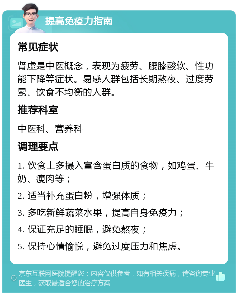 提高免疫力指南 常见症状 肾虚是中医概念，表现为疲劳、腰膝酸软、性功能下降等症状。易感人群包括长期熬夜、过度劳累、饮食不均衡的人群。 推荐科室 中医科、营养科 调理要点 1. 饮食上多摄入富含蛋白质的食物，如鸡蛋、牛奶、瘦肉等； 2. 适当补充蛋白粉，增强体质； 3. 多吃新鲜蔬菜水果，提高自身免疫力； 4. 保证充足的睡眠，避免熬夜； 5. 保持心情愉悦，避免过度压力和焦虑。