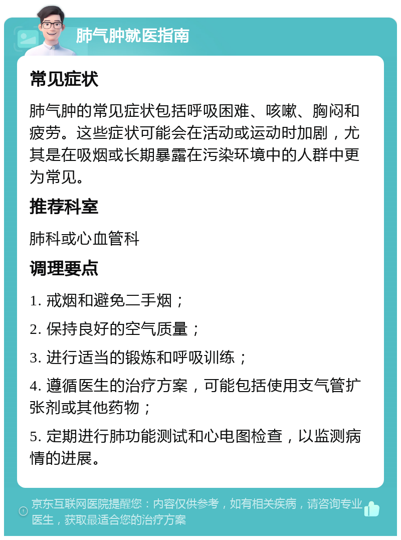 肺气肿就医指南 常见症状 肺气肿的常见症状包括呼吸困难、咳嗽、胸闷和疲劳。这些症状可能会在活动或运动时加剧，尤其是在吸烟或长期暴露在污染环境中的人群中更为常见。 推荐科室 肺科或心血管科 调理要点 1. 戒烟和避免二手烟； 2. 保持良好的空气质量； 3. 进行适当的锻炼和呼吸训练； 4. 遵循医生的治疗方案，可能包括使用支气管扩张剂或其他药物； 5. 定期进行肺功能测试和心电图检查，以监测病情的进展。