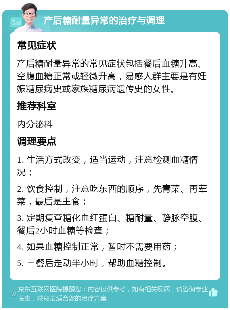 产后糖耐量异常的治疗与调理 常见症状 产后糖耐量异常的常见症状包括餐后血糖升高、空腹血糖正常或轻微升高，易感人群主要是有妊娠糖尿病史或家族糖尿病遗传史的女性。 推荐科室 内分泌科 调理要点 1. 生活方式改变，适当运动，注意检测血糖情况； 2. 饮食控制，注意吃东西的顺序，先青菜、再荤菜，最后是主食； 3. 定期复查糖化血红蛋白、糖耐量、静脉空腹、餐后2小时血糖等检查； 4. 如果血糖控制正常，暂时不需要用药； 5. 三餐后走动半小时，帮助血糖控制。