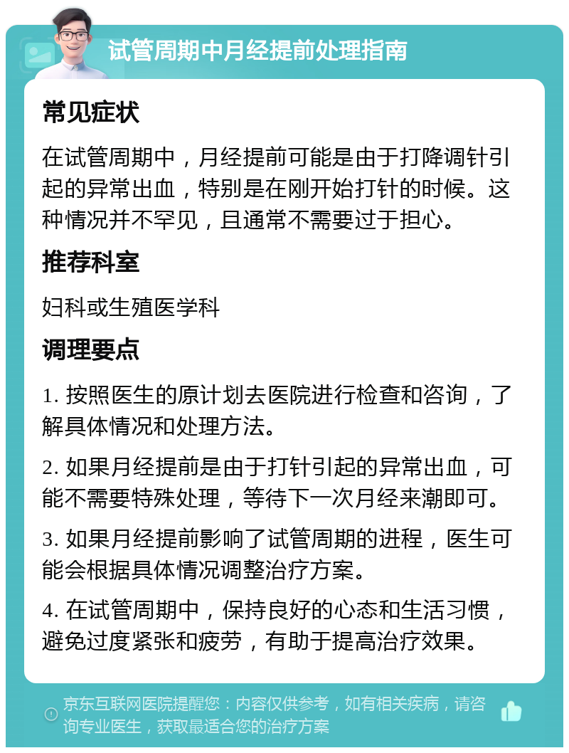 试管周期中月经提前处理指南 常见症状 在试管周期中，月经提前可能是由于打降调针引起的异常出血，特别是在刚开始打针的时候。这种情况并不罕见，且通常不需要过于担心。 推荐科室 妇科或生殖医学科 调理要点 1. 按照医生的原计划去医院进行检查和咨询，了解具体情况和处理方法。 2. 如果月经提前是由于打针引起的异常出血，可能不需要特殊处理，等待下一次月经来潮即可。 3. 如果月经提前影响了试管周期的进程，医生可能会根据具体情况调整治疗方案。 4. 在试管周期中，保持良好的心态和生活习惯，避免过度紧张和疲劳，有助于提高治疗效果。