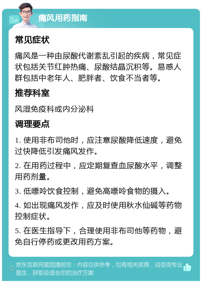 痛风用药指南 常见症状 痛风是一种由尿酸代谢紊乱引起的疾病，常见症状包括关节红肿热痛、尿酸结晶沉积等。易感人群包括中老年人、肥胖者、饮食不当者等。 推荐科室 风湿免疫科或内分泌科 调理要点 1. 使用非布司他时，应注意尿酸降低速度，避免过快降低引发痛风发作。 2. 在用药过程中，应定期复查血尿酸水平，调整用药剂量。 3. 低嘌呤饮食控制，避免高嘌呤食物的摄入。 4. 如出现痛风发作，应及时使用秋水仙碱等药物控制症状。 5. 在医生指导下，合理使用非布司他等药物，避免自行停药或更改用药方案。