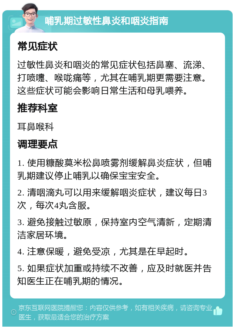 哺乳期过敏性鼻炎和咽炎指南 常见症状 过敏性鼻炎和咽炎的常见症状包括鼻塞、流涕、打喷嚏、喉咙痛等，尤其在哺乳期更需要注意。这些症状可能会影响日常生活和母乳喂养。 推荐科室 耳鼻喉科 调理要点 1. 使用糠酸莫米松鼻喷雾剂缓解鼻炎症状，但哺乳期建议停止哺乳以确保宝宝安全。 2. 清咽滴丸可以用来缓解咽炎症状，建议每日3次，每次4丸含服。 3. 避免接触过敏原，保持室内空气清新，定期清洁家居环境。 4. 注意保暖，避免受凉，尤其是在早起时。 5. 如果症状加重或持续不改善，应及时就医并告知医生正在哺乳期的情况。