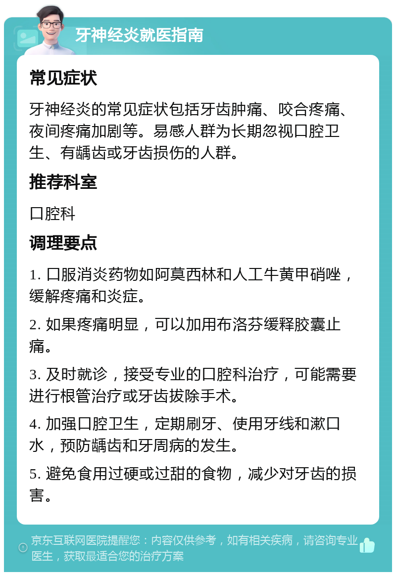 牙神经炎就医指南 常见症状 牙神经炎的常见症状包括牙齿肿痛、咬合疼痛、夜间疼痛加剧等。易感人群为长期忽视口腔卫生、有龋齿或牙齿损伤的人群。 推荐科室 口腔科 调理要点 1. 口服消炎药物如阿莫西林和人工牛黄甲硝唑，缓解疼痛和炎症。 2. 如果疼痛明显，可以加用布洛芬缓释胶囊止痛。 3. 及时就诊，接受专业的口腔科治疗，可能需要进行根管治疗或牙齿拔除手术。 4. 加强口腔卫生，定期刷牙、使用牙线和漱口水，预防龋齿和牙周病的发生。 5. 避免食用过硬或过甜的食物，减少对牙齿的损害。