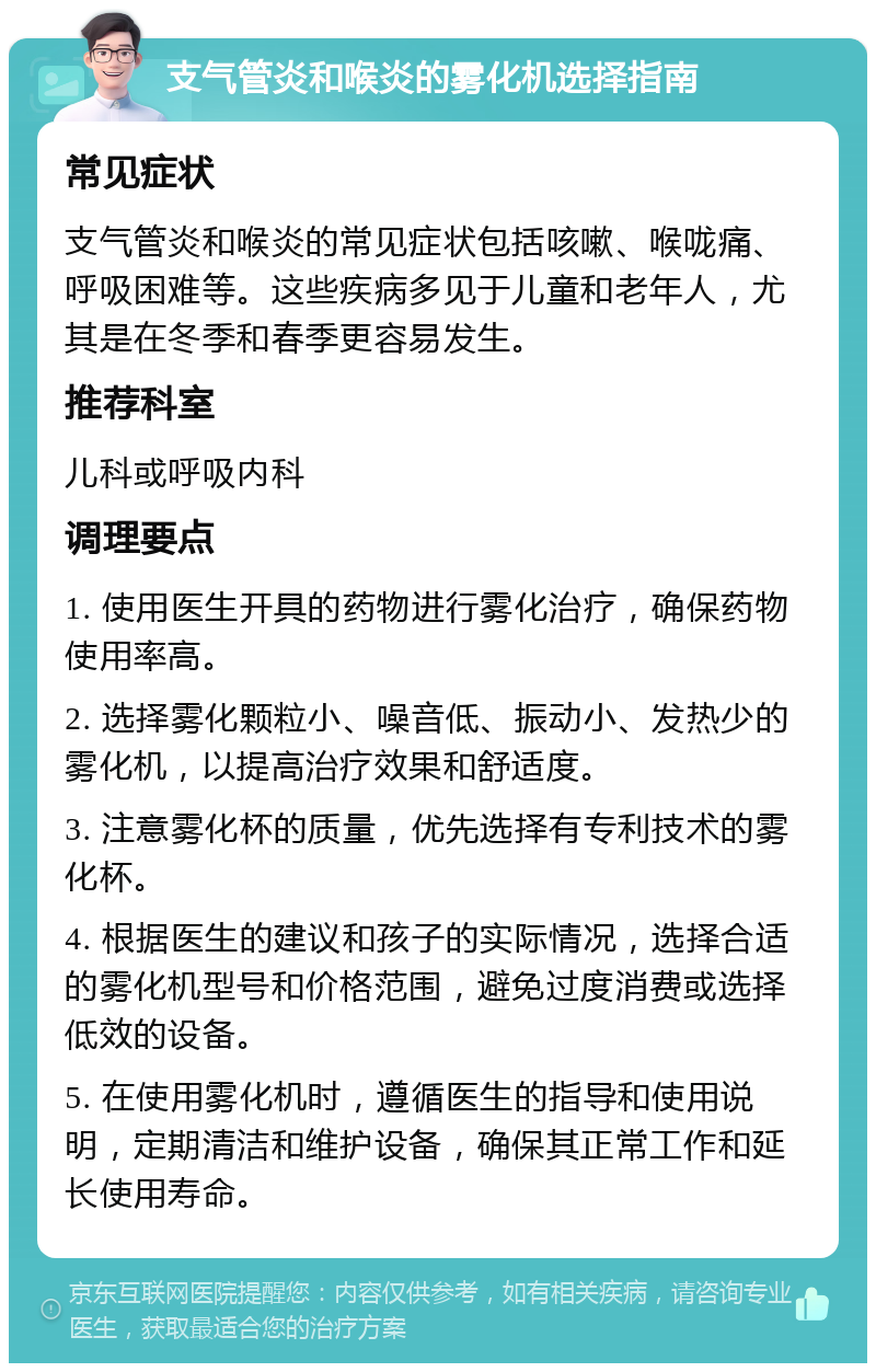 支气管炎和喉炎的雾化机选择指南 常见症状 支气管炎和喉炎的常见症状包括咳嗽、喉咙痛、呼吸困难等。这些疾病多见于儿童和老年人，尤其是在冬季和春季更容易发生。 推荐科室 儿科或呼吸内科 调理要点 1. 使用医生开具的药物进行雾化治疗，确保药物使用率高。 2. 选择雾化颗粒小、噪音低、振动小、发热少的雾化机，以提高治疗效果和舒适度。 3. 注意雾化杯的质量，优先选择有专利技术的雾化杯。 4. 根据医生的建议和孩子的实际情况，选择合适的雾化机型号和价格范围，避免过度消费或选择低效的设备。 5. 在使用雾化机时，遵循医生的指导和使用说明，定期清洁和维护设备，确保其正常工作和延长使用寿命。