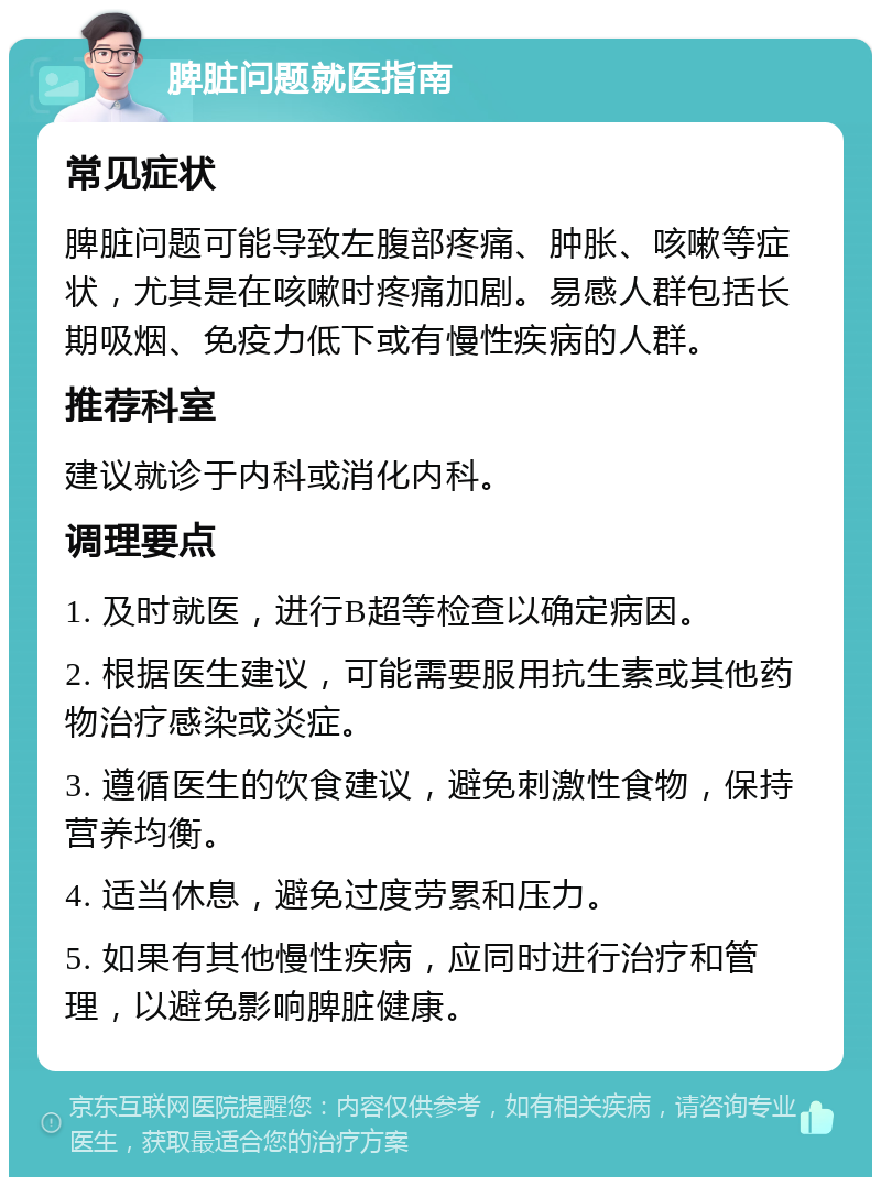 脾脏问题就医指南 常见症状 脾脏问题可能导致左腹部疼痛、肿胀、咳嗽等症状，尤其是在咳嗽时疼痛加剧。易感人群包括长期吸烟、免疫力低下或有慢性疾病的人群。 推荐科室 建议就诊于内科或消化内科。 调理要点 1. 及时就医，进行B超等检查以确定病因。 2. 根据医生建议，可能需要服用抗生素或其他药物治疗感染或炎症。 3. 遵循医生的饮食建议，避免刺激性食物，保持营养均衡。 4. 适当休息，避免过度劳累和压力。 5. 如果有其他慢性疾病，应同时进行治疗和管理，以避免影响脾脏健康。