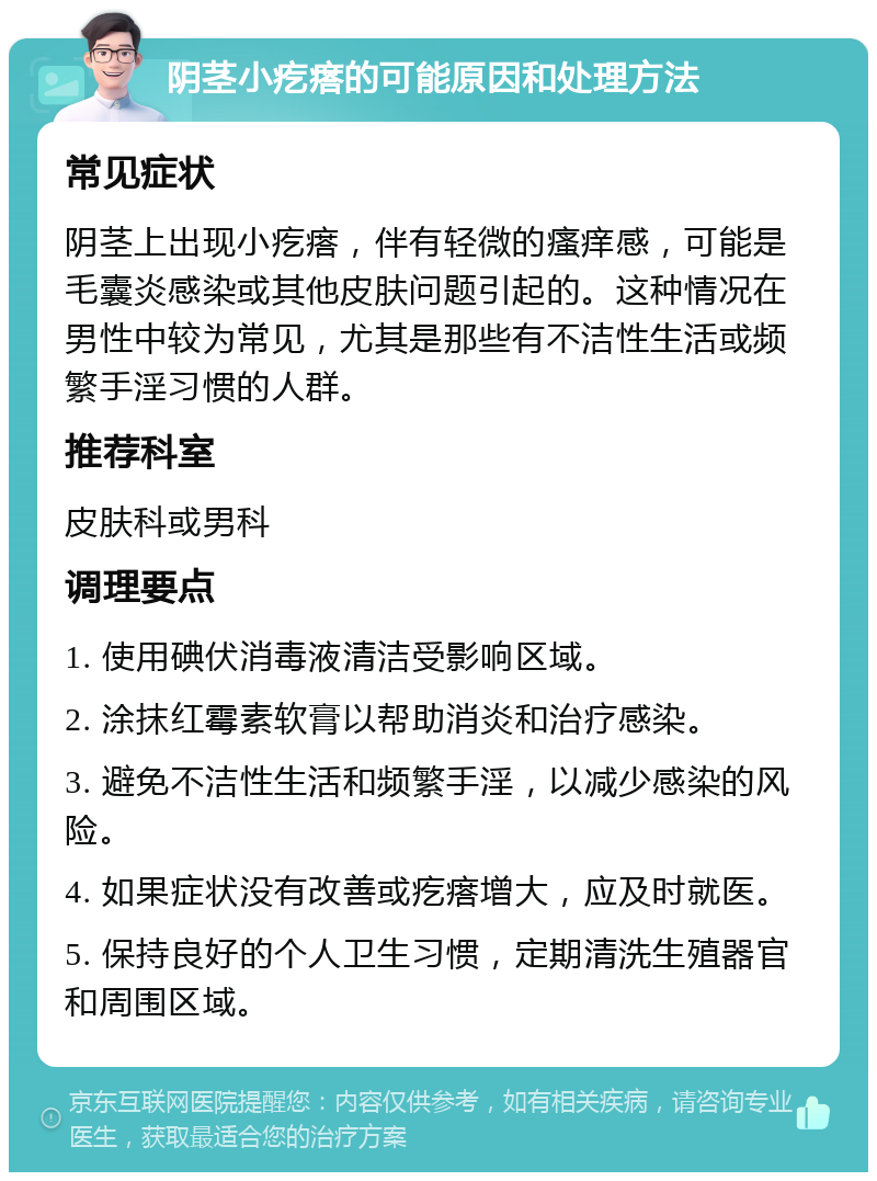 阴茎小疙瘩的可能原因和处理方法 常见症状 阴茎上出现小疙瘩，伴有轻微的瘙痒感，可能是毛囊炎感染或其他皮肤问题引起的。这种情况在男性中较为常见，尤其是那些有不洁性生活或频繁手淫习惯的人群。 推荐科室 皮肤科或男科 调理要点 1. 使用碘伏消毒液清洁受影响区域。 2. 涂抹红霉素软膏以帮助消炎和治疗感染。 3. 避免不洁性生活和频繁手淫，以减少感染的风险。 4. 如果症状没有改善或疙瘩增大，应及时就医。 5. 保持良好的个人卫生习惯，定期清洗生殖器官和周围区域。