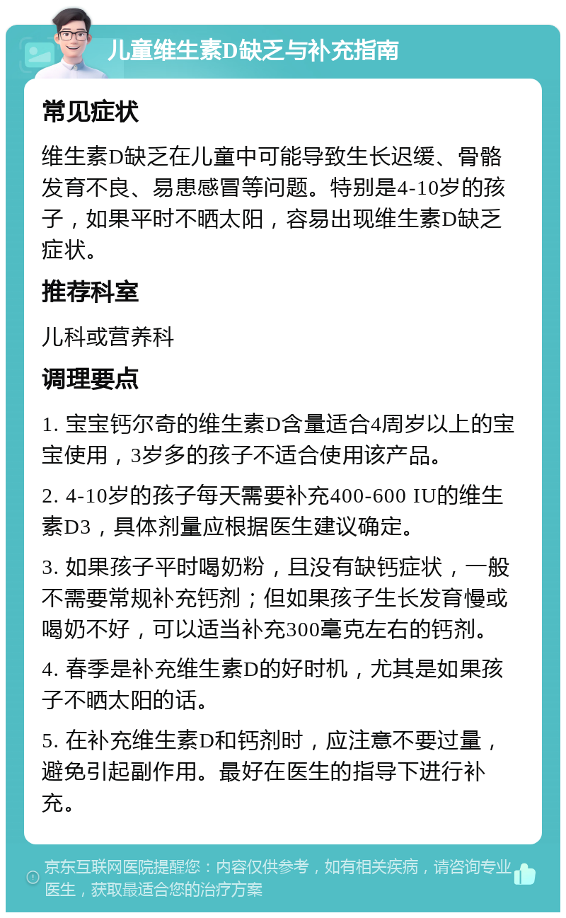 儿童维生素D缺乏与补充指南 常见症状 维生素D缺乏在儿童中可能导致生长迟缓、骨骼发育不良、易患感冒等问题。特别是4-10岁的孩子，如果平时不晒太阳，容易出现维生素D缺乏症状。 推荐科室 儿科或营养科 调理要点 1. 宝宝钙尔奇的维生素D含量适合4周岁以上的宝宝使用，3岁多的孩子不适合使用该产品。 2. 4-10岁的孩子每天需要补充400-600 IU的维生素D3，具体剂量应根据医生建议确定。 3. 如果孩子平时喝奶粉，且没有缺钙症状，一般不需要常规补充钙剂；但如果孩子生长发育慢或喝奶不好，可以适当补充300毫克左右的钙剂。 4. 春季是补充维生素D的好时机，尤其是如果孩子不晒太阳的话。 5. 在补充维生素D和钙剂时，应注意不要过量，避免引起副作用。最好在医生的指导下进行补充。