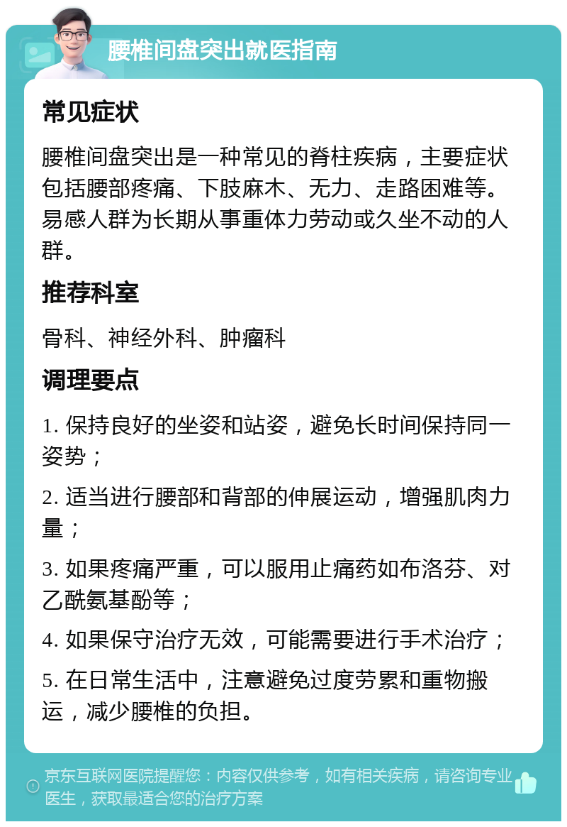 腰椎间盘突出就医指南 常见症状 腰椎间盘突出是一种常见的脊柱疾病，主要症状包括腰部疼痛、下肢麻木、无力、走路困难等。易感人群为长期从事重体力劳动或久坐不动的人群。 推荐科室 骨科、神经外科、肿瘤科 调理要点 1. 保持良好的坐姿和站姿，避免长时间保持同一姿势； 2. 适当进行腰部和背部的伸展运动，增强肌肉力量； 3. 如果疼痛严重，可以服用止痛药如布洛芬、对乙酰氨基酚等； 4. 如果保守治疗无效，可能需要进行手术治疗； 5. 在日常生活中，注意避免过度劳累和重物搬运，减少腰椎的负担。