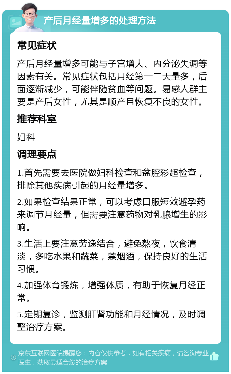 产后月经量增多的处理方法 常见症状 产后月经量增多可能与子宫增大、内分泌失调等因素有关。常见症状包括月经第一二天量多，后面逐渐减少，可能伴随贫血等问题。易感人群主要是产后女性，尤其是顺产且恢复不良的女性。 推荐科室 妇科 调理要点 1.首先需要去医院做妇科检查和盆腔彩超检查，排除其他疾病引起的月经量增多。 2.如果检查结果正常，可以考虑口服短效避孕药来调节月经量，但需要注意药物对乳腺增生的影响。 3.生活上要注意劳逸结合，避免熬夜，饮食清淡，多吃水果和蔬菜，禁烟酒，保持良好的生活习惯。 4.加强体育锻炼，增强体质，有助于恢复月经正常。 5.定期复诊，监测肝肾功能和月经情况，及时调整治疗方案。