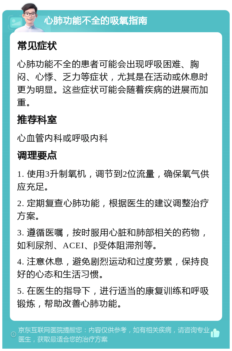 心肺功能不全的吸氧指南 常见症状 心肺功能不全的患者可能会出现呼吸困难、胸闷、心悸、乏力等症状，尤其是在活动或休息时更为明显。这些症状可能会随着疾病的进展而加重。 推荐科室 心血管内科或呼吸内科 调理要点 1. 使用3升制氧机，调节到2位流量，确保氧气供应充足。 2. 定期复查心肺功能，根据医生的建议调整治疗方案。 3. 遵循医嘱，按时服用心脏和肺部相关的药物，如利尿剂、ACEI、β受体阻滞剂等。 4. 注意休息，避免剧烈运动和过度劳累，保持良好的心态和生活习惯。 5. 在医生的指导下，进行适当的康复训练和呼吸锻炼，帮助改善心肺功能。