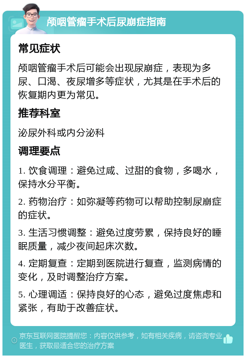 颅咽管瘤手术后尿崩症指南 常见症状 颅咽管瘤手术后可能会出现尿崩症，表现为多尿、口渴、夜尿增多等症状，尤其是在手术后的恢复期内更为常见。 推荐科室 泌尿外科或内分泌科 调理要点 1. 饮食调理：避免过咸、过甜的食物，多喝水，保持水分平衡。 2. 药物治疗：如弥凝等药物可以帮助控制尿崩症的症状。 3. 生活习惯调整：避免过度劳累，保持良好的睡眠质量，减少夜间起床次数。 4. 定期复查：定期到医院进行复查，监测病情的变化，及时调整治疗方案。 5. 心理调适：保持良好的心态，避免过度焦虑和紧张，有助于改善症状。