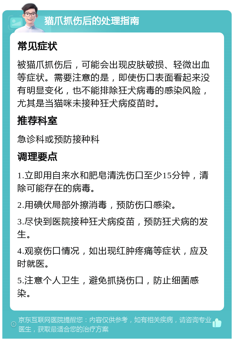 猫爪抓伤后的处理指南 常见症状 被猫爪抓伤后，可能会出现皮肤破损、轻微出血等症状。需要注意的是，即使伤口表面看起来没有明显变化，也不能排除狂犬病毒的感染风险，尤其是当猫咪未接种狂犬病疫苗时。 推荐科室 急诊科或预防接种科 调理要点 1.立即用自来水和肥皂清洗伤口至少15分钟，清除可能存在的病毒。 2.用碘伏局部外擦消毒，预防伤口感染。 3.尽快到医院接种狂犬病疫苗，预防狂犬病的发生。 4.观察伤口情况，如出现红肿疼痛等症状，应及时就医。 5.注意个人卫生，避免抓挠伤口，防止细菌感染。