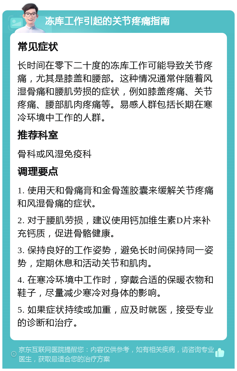 冻库工作引起的关节疼痛指南 常见症状 长时间在零下二十度的冻库工作可能导致关节疼痛，尤其是膝盖和腰部。这种情况通常伴随着风湿骨痛和腰肌劳损的症状，例如膝盖疼痛、关节疼痛、腰部肌肉疼痛等。易感人群包括长期在寒冷环境中工作的人群。 推荐科室 骨科或风湿免疫科 调理要点 1. 使用天和骨痛膏和金骨莲胶囊来缓解关节疼痛和风湿骨痛的症状。 2. 对于腰肌劳损，建议使用钙加维生素D片来补充钙质，促进骨骼健康。 3. 保持良好的工作姿势，避免长时间保持同一姿势，定期休息和活动关节和肌肉。 4. 在寒冷环境中工作时，穿戴合适的保暖衣物和鞋子，尽量减少寒冷对身体的影响。 5. 如果症状持续或加重，应及时就医，接受专业的诊断和治疗。