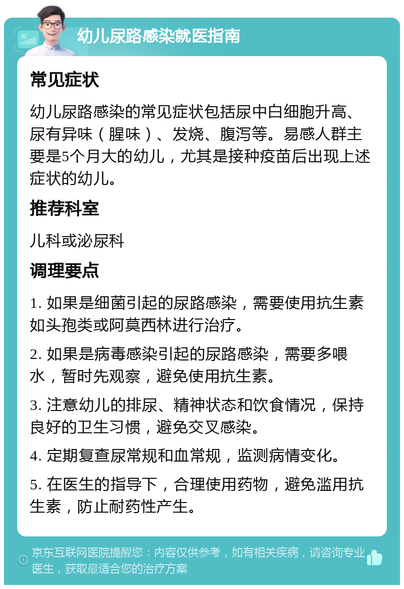 幼儿尿路感染就医指南 常见症状 幼儿尿路感染的常见症状包括尿中白细胞升高、尿有异味（腥味）、发烧、腹泻等。易感人群主要是5个月大的幼儿，尤其是接种疫苗后出现上述症状的幼儿。 推荐科室 儿科或泌尿科 调理要点 1. 如果是细菌引起的尿路感染，需要使用抗生素如头孢类或阿莫西林进行治疗。 2. 如果是病毒感染引起的尿路感染，需要多喂水，暂时先观察，避免使用抗生素。 3. 注意幼儿的排尿、精神状态和饮食情况，保持良好的卫生习惯，避免交叉感染。 4. 定期复查尿常规和血常规，监测病情变化。 5. 在医生的指导下，合理使用药物，避免滥用抗生素，防止耐药性产生。