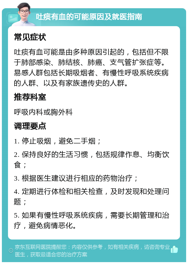 吐痰有血的可能原因及就医指南 常见症状 吐痰有血可能是由多种原因引起的，包括但不限于肺部感染、肺结核、肺癌、支气管扩张症等。易感人群包括长期吸烟者、有慢性呼吸系统疾病的人群、以及有家族遗传史的人群。 推荐科室 呼吸内科或胸外科 调理要点 1. 停止吸烟，避免二手烟； 2. 保持良好的生活习惯，包括规律作息、均衡饮食； 3. 根据医生建议进行相应的药物治疗； 4. 定期进行体检和相关检查，及时发现和处理问题； 5. 如果有慢性呼吸系统疾病，需要长期管理和治疗，避免病情恶化。