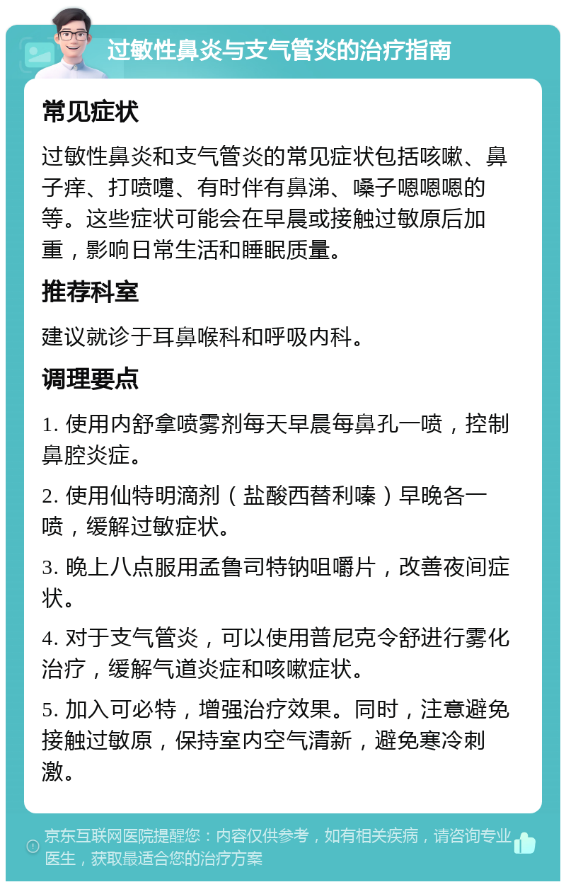 过敏性鼻炎与支气管炎的治疗指南 常见症状 过敏性鼻炎和支气管炎的常见症状包括咳嗽、鼻子痒、打喷嚏、有时伴有鼻涕、嗓子嗯嗯嗯的等。这些症状可能会在早晨或接触过敏原后加重，影响日常生活和睡眠质量。 推荐科室 建议就诊于耳鼻喉科和呼吸内科。 调理要点 1. 使用内舒拿喷雾剂每天早晨每鼻孔一喷，控制鼻腔炎症。 2. 使用仙特明滴剂（盐酸西替利嗪）早晚各一喷，缓解过敏症状。 3. 晚上八点服用孟鲁司特钠咀嚼片，改善夜间症状。 4. 对于支气管炎，可以使用普尼克令舒进行雾化治疗，缓解气道炎症和咳嗽症状。 5. 加入可必特，增强治疗效果。同时，注意避免接触过敏原，保持室内空气清新，避免寒冷刺激。