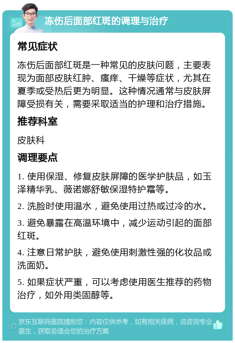 冻伤后面部红斑的调理与治疗 常见症状 冻伤后面部红斑是一种常见的皮肤问题，主要表现为面部皮肤红肿、瘙痒、干燥等症状，尤其在夏季或受热后更为明显。这种情况通常与皮肤屏障受损有关，需要采取适当的护理和治疗措施。 推荐科室 皮肤科 调理要点 1. 使用保湿、修复皮肤屏障的医学护肤品，如玉泽精华乳、薇诺娜舒敏保湿特护霜等。 2. 洗脸时使用温水，避免使用过热或过冷的水。 3. 避免暴露在高温环境中，减少运动引起的面部红斑。 4. 注意日常护肤，避免使用刺激性强的化妆品或洗面奶。 5. 如果症状严重，可以考虑使用医生推荐的药物治疗，如外用类固醇等。